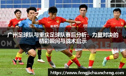 广州足球队与重庆足球队赛后分析：力量对决的精彩瞬间与战术启示