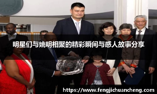明星们与姚明相聚的精彩瞬间与感人故事分享